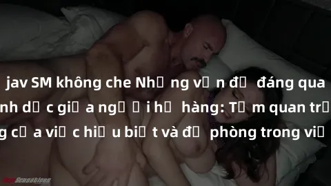 jav SM không che Những vấn đề đáng quan tâm về quan hệ tình dục giữa người họ hàng: Tầm quan trọng của việc hiểu biết và đề phòng trong việc tiếp xúc trong gia đình.