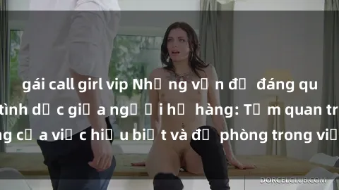 gái call girl vip Những vấn đề đáng quan tâm về quan hệ tình dục giữa người họ hàng: Tầm quan trọng của việc hiểu biết và đề phòng trong việc tiếp xúc trong gia đình.