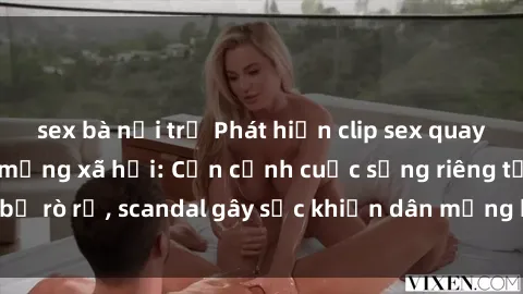 sex bà nội trợ Phát hiện clip sex quay lén hot nhất trên mạng xã hội: Cận cảnh cuộc sống riêng tư bị rò rỉ, scandal gây sốc khiến dân mạng không khỏi bàng hoàng