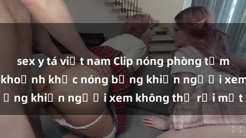 sex y tá việt nam Clip nóng phòng tắm gây sốt: Cận cảnh khoảnh khắc nóng bỏng khiến người xem không thể rời mắt