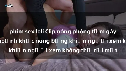 phim sex loli Clip nóng phòng tắm gây sốt: Cận cảnh khoảnh khắc nóng bỏng khiến người xem không thể rời mắt