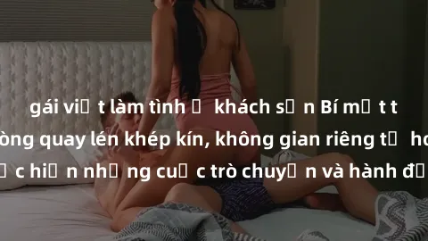 gái việt làm tình ở khách sạn Bí mật tại khách sạn: Phòng quay lén khép kín, không gian riêng tư hoàn hảo để thực hiện những cuộc trò chuyện và hành động không bị người khác phát hiện.