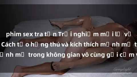 phim sex tra tấn Trải nghiệm mới lạ với sex phòng tắm - Cách tạo hứng thú và kích thích mạnh mẽ trong không gian vô cùng gợi cảm và lãng mạn