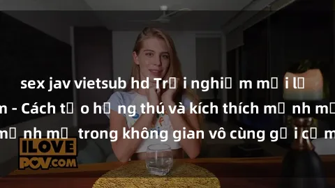 sex jav vietsub hd Trải nghiệm mới lạ với sex phòng tắm - Cách tạo hứng thú và kích thích mạnh mẽ trong không gian vô cùng gợi cảm và lãng mạn