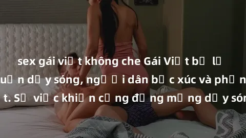 sex gái việt không che Gái Việt bị lộ clip sex khiến dư luận dậy sóng, người dân bức xúc và phản đối gay gắt. Sự việc khiến cộng đồng mạng dậy sóng và yêu cầu xử lý nghiêm ngặt.
