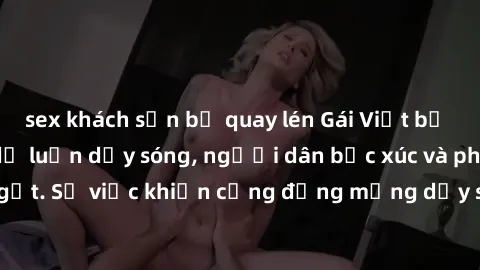 sex khách sạn bị quay lén Gái Việt bị lộ clip sex khiến dư luận dậy sóng, người dân bức xúc và phản đối gay gắt. Sự việc khiến cộng đồng mạng dậy sóng và yêu cầu xử lý nghiêm ngặt.