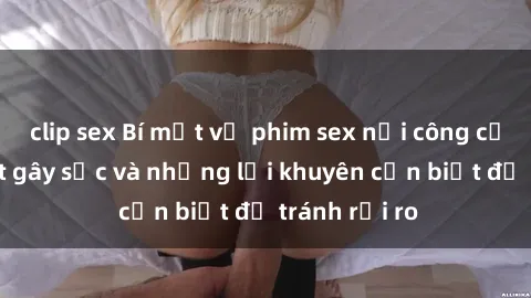 clip sex Bí mật về phim sex nơi công cộng: Sự thật gây sốc và những lời khuyên cần biết để tránh rủi ro