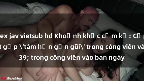 sex jav vietsub hd Khoảnh khắc cấm kỵ: Cặp đôi bị bắt gặp 'tâm hồn gần gũi' trong công viên vào ban ngày
