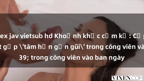 sex jav vietsub hd Khoảnh khắc cấm kỵ: Cặp đôi bị bắt gặp 'tâm hồn gần gũi' trong công viên vào ban ngày