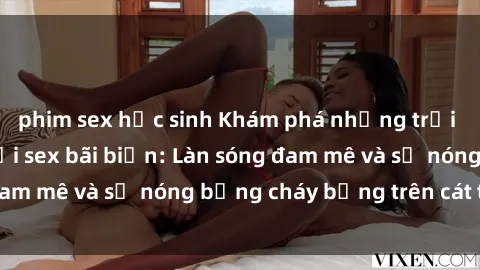 phim sex học sinh Khám phá những trải nghiệm độc đáo tại sex bãi biển: Làn sóng đam mê và sự nóng bỏng cháy bỏng trên cát trắng