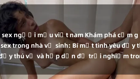 sex người mẫu việt nam Khám phá cảm giác mới mẻ với sex trong nhà vệ sinh: Bí mật tình yêu đầy thú vị và hấp dẫn để trải nghiệm trong đêm hôm nay!