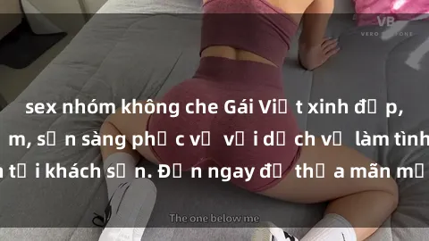 sex nhóm không che Gái Việt xinh đẹp, nồng nàn tình cảm, sẵn sàng phục vụ với dịch vụ làm tình tại khách sạn. Đến ngay để thỏa mãn mọi khao khát của bạn!