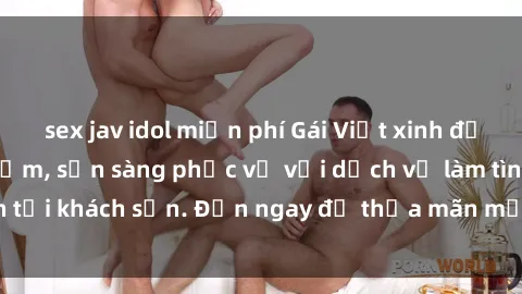 sex jav idol miễn phí Gái Việt xinh đẹp, nồng nàn tình cảm, sẵn sàng phục vụ với dịch vụ làm tình tại khách sạn. Đến ngay để thỏa mãn mọi khao khát của bạn!