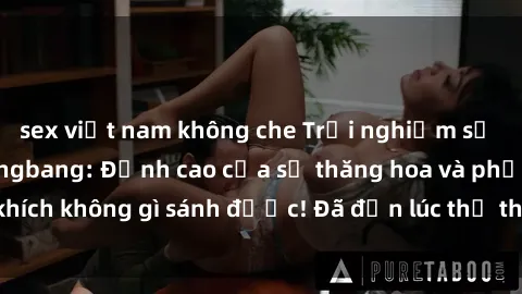 sex việt nam không che Trải nghiệm sự mới lạ với sex gangbang: Đỉnh cao của sự thăng hoa và phấn khích không gì sánh được! Đã đến lúc thử thách giới hạn của bạn!