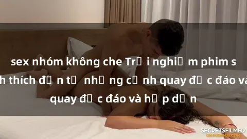 sex nhóm không che Trải nghiệm phim sex : Sự kích thích đến từ những cảnh quay độc đáo và hấp dẫn