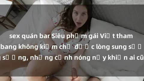 sex quán bar Siêu phẩm gái Việt tham gia trong buổi gangbang không kiềm chế được lòng sung sướng, những cảnh nóng nảy khiến ai cũng phải mãn nhãn