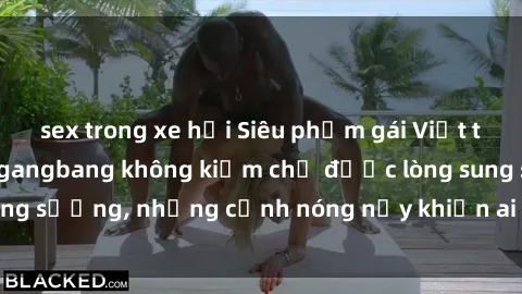sex trong xe hơi Siêu phẩm gái Việt tham gia trong buổi gangbang không kiềm chế được lòng sung sướng, những cảnh nóng nảy khiến ai cũng phải mãn nhãn