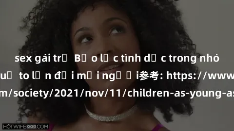 sex gái trẻ Bạo lực tình dục trong nhóm: nguy cơ và hậu quả to lớn đối mọi người参考: https://www.theguardian.com/society/2021/nov/11/children-as-young-as-four-are-being-sexually-abused-by-groups-in-uk-