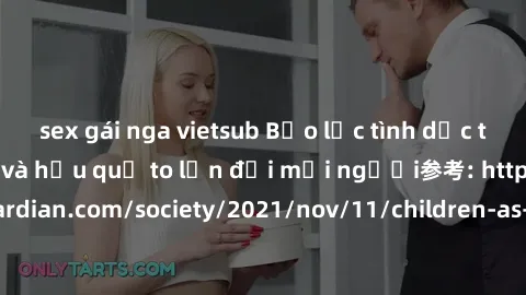 sex gái nga vietsub Bạo lực tình dục trong nhóm: nguy cơ và hậu quả to lớn đối mọi người参考: https://www.theguardian.com/society/2021/nov/11/children-as-young-as-four-are-being-sexually-abused-by-group