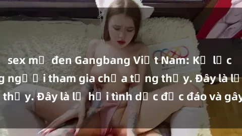 sex mỹ đen Gangbang Việt Nam: Kỷ lục mới với số lượng người tham gia chưa từng thấy. Đây là lễ hội tình dục độc đáo và gây sốc.