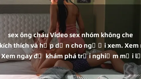 sex ông cháu Video sex nhóm không che mới nhất cực kỳ kích thích và hấp dẫn cho người xem. Xem ngay để khám phá trải nghiệm mới lạ và đầy bất ngờ!
