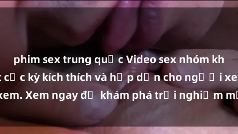 phim sex trung quốc Video sex nhóm không che mới nhất cực kỳ kích thích và hấp dẫn cho người xem. Xem ngay để khám phá trải nghiệm mới lạ và đầy bất ngờ!