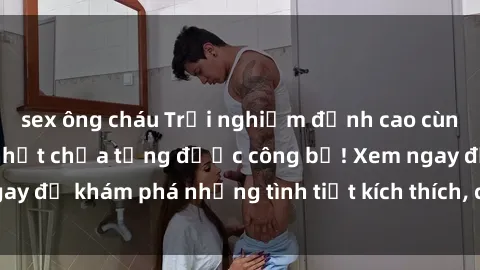 sex ông cháu Trải nghiệm đỉnh cao cùng phim sex Mỹ hot nhất chưa từng được công bố! Xem ngay để khám phá những tình tiết kích thích, cảnh nóng bỏng!