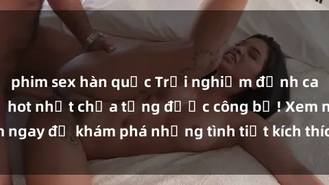phim sex hàn quốc Trải nghiệm đỉnh cao cùng phim sex Mỹ hot nhất chưa từng được công bố! Xem ngay để khám phá những tình tiết kích thích, cảnh nóng bỏng!
