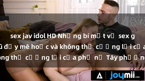 sex jav idol HD Những bí mật về sex gái Tây: Sự quyến rũ đầy mê hoặc và không thể cưỡng lại của phụ nữ Tây phương