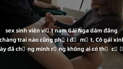 sex sinh viên việt nam Gái Nga dâm đãng khiến tim bất cứ chàng trai nào cũng phải đỏ mặt. Cô gái xinh đẹp này đã chứng minh rằng không ai có thể cưỡng lại khi cô làm tình đắm say.