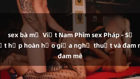 sex bà mẹ Việt Nam Phim sex Pháp - Sự kết hợp hoàn hảo giữa nghệ thuật và đam mê