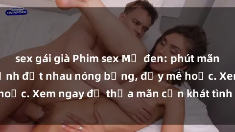 sex gái già Phim sex Mỹ đen: phút mãnh liệt với những cảnh địt nhau nóng bỏng, đầy mê hoặc. Xem ngay để thỏa mãn cơn khát tình dục của bạn!