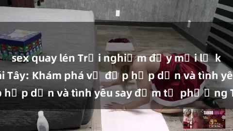 sex quay lén Trải nghiệm đầy mới lạ khi quan hệ với gái Tây: Khám phá vẻ đẹp hấp dẫn và tình yêu say đắm từ phương Tây