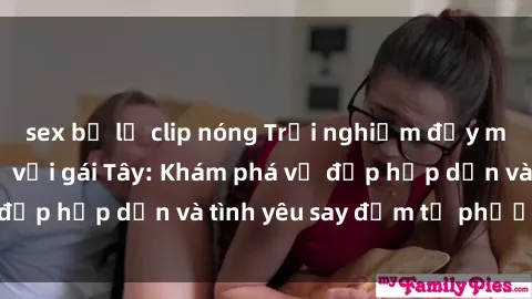 sex bị lộ clip nóng Trải nghiệm đầy mới lạ khi quan hệ với gái Tây: Khám phá vẻ đẹp hấp dẫn và tình yêu say đắm từ phương Tây