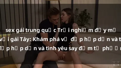 sex gái trung quốc Trải nghiệm đầy mới lạ khi quan hệ với gái Tây: Khám phá vẻ đẹp hấp dẫn và tình yêu say đắm từ phương Tây