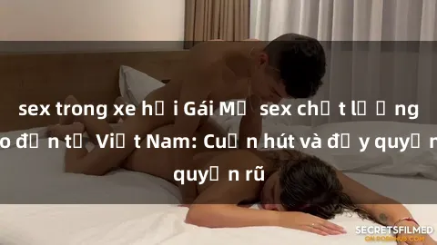sex trong xe hơi Gái Mỹ sex chất lượng cao đến từ Việt Nam: Cuốn hút và đầy quyến rũ