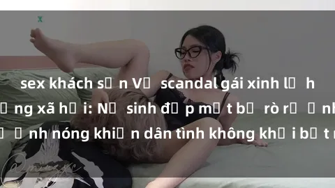 sex khách sạn Vụ scandal gái xinh lộ hàng gây sốt trên mạng xã hội: Nữ sinh đẹp mắt bị rò rỉ ảnh nóng khiến dân tình không khỏi bất ngờ và phẫn nộ!
