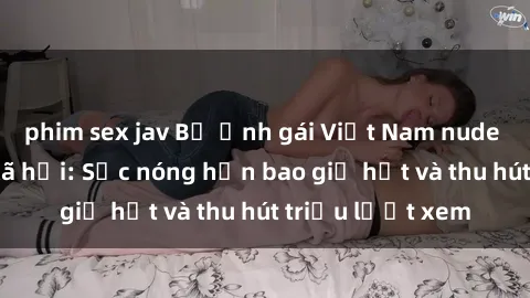phim sex jav Bộ ảnh gái Việt Nam nude gây sốt mạng xã hội: Sắc nóng hơn bao giờ hết và thu hút triệu lượt xem
