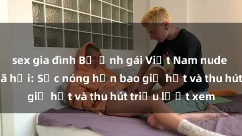 sex gia đình Bộ ảnh gái Việt Nam nude gây sốt mạng xã hội: Sắc nóng hơn bao giờ hết và thu hút triệu lượt xem