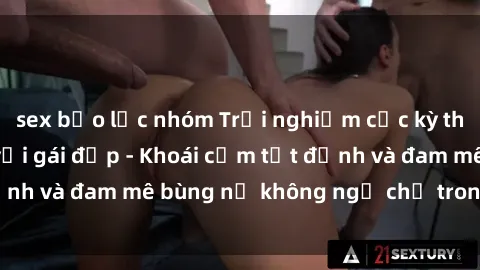 sex bạo lực nhóm Trải nghiệm cực kỳ thú vị khi làm tình với gái đẹp - Khoái cảm tột đỉnh và đam mê bùng nổ không ngờ chỉ trong một đêm!