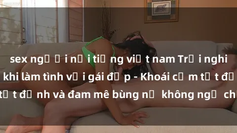 sex người nổi tiếng việt nam Trải nghiệm cực kỳ thú vị khi làm tình với gái đẹp - Khoái cảm tột đỉnh và đam mê bùng nổ không ngờ chỉ trong một đêm!