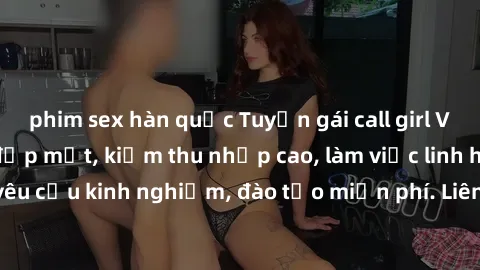 phim sex hàn quốc Tuyển gái call girl Việt Nam gợi cảm, đẹp mắt, kiếm thu nhập cao, làm việc linh hoạt, không yêu cầu kinh nghiệm, đào tạo miễn phí. Liên hệ ngay để biết thêm chi tiết!