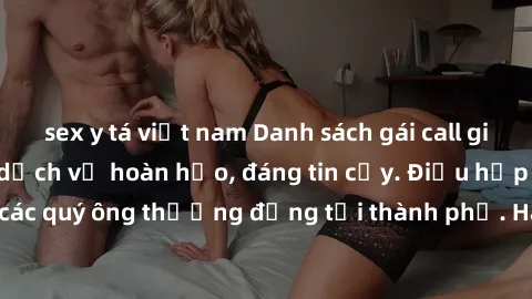 sex y tá việt nam Danh sách gái call girl vip chất lượng, dịch vụ hoàn hảo, đáng tin cậy. Điều hấp dẫn cho các quý ông thượng đẳng tại thành phố. Hãy nhấc máy và đặt lịch ngay!