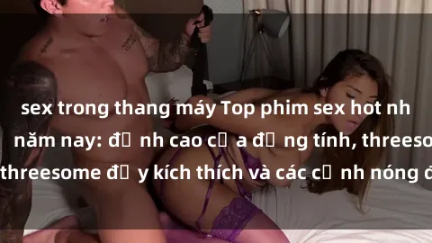 sex trong thang máy Top phim sex hot nhất không thể bỏ lỡ năm nay: đỉnh cao của đồng tính, threesome đầy kích thích và các cảnh nóng đang gây sốt!