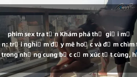 phim sex tra tấn Khám phá thế giới mới với sex người lớn: trải nghiệm đầy mê hoặc và đắm chìm trong những cung bậc cảm xúc tột cùng, hứng khởi và cuốn hút.