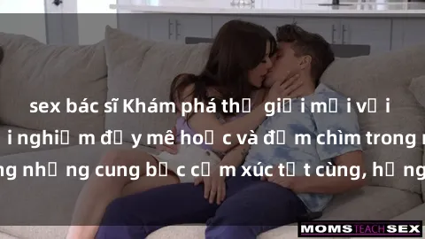 sex bác sĩ Khám phá thế giới mới với sex người lớn: trải nghiệm đầy mê hoặc và đắm chìm trong những cung bậc cảm xúc tột cùng, hứng khởi và cuốn hút.