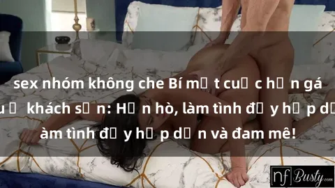 sex nhóm không che Bí mật cuộc hẹn gái Việt lần đầu ở khách sạn: Hẹn hò, làm tình đầy hấp dẫn và đam mê!