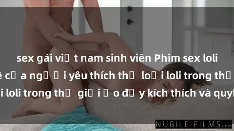 sex gái việt nam sinh viên Phim sex loli: thỏa mãn đam mê của người yêu thích thể loại loli trong thế giới ảo đầy kích thích và quyến rũ.