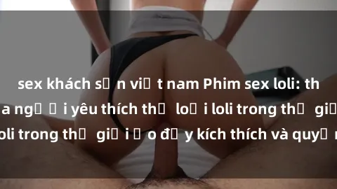 sex khách sạn việt nam Phim sex loli: thỏa mãn đam mê của người yêu thích thể loại loli trong thế giới ảo đầy kích thích và quyến rũ.