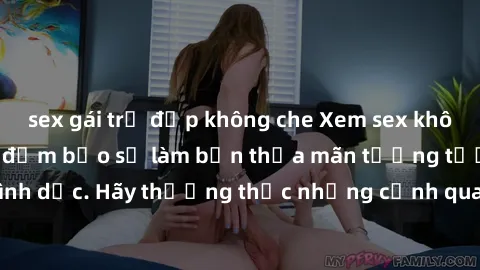 sex gái trẻ đẹp không che Xem sex không che HD miễn phí đảm bảo sẽ làm bạn thỏa mãn tưởng tượng và nhu cầu tình dục. Hãy thưởng thức những cảnh quay hấp dẫn và mãnh liệt ngay bây giờ!